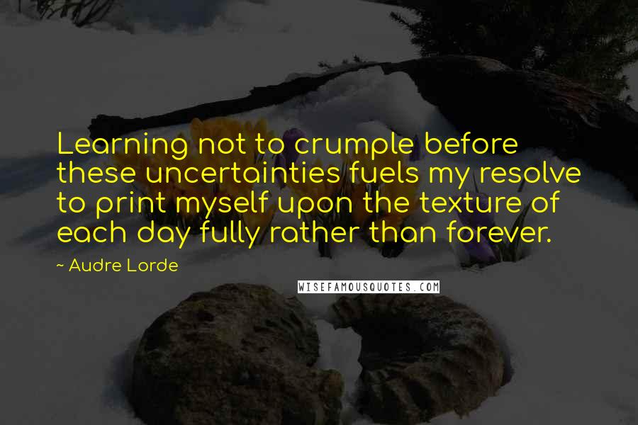 Audre Lorde Quotes: Learning not to crumple before these uncertainties fuels my resolve to print myself upon the texture of each day fully rather than forever.