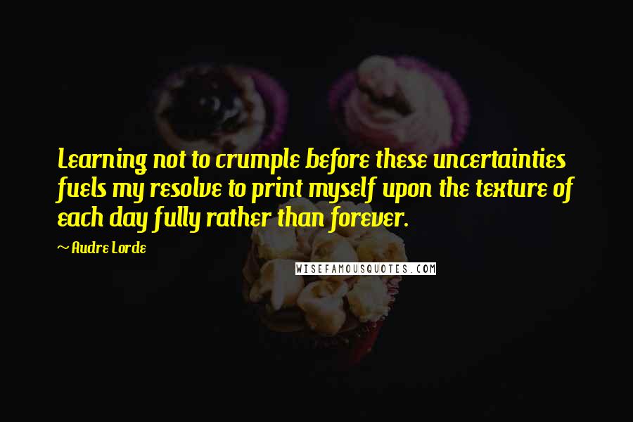 Audre Lorde Quotes: Learning not to crumple before these uncertainties fuels my resolve to print myself upon the texture of each day fully rather than forever.