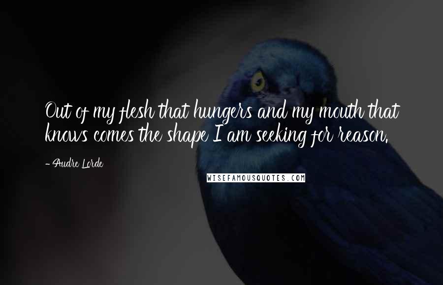 Audre Lorde Quotes: Out of my flesh that hungers and my mouth that knows comes the shape I am seeking for reason.