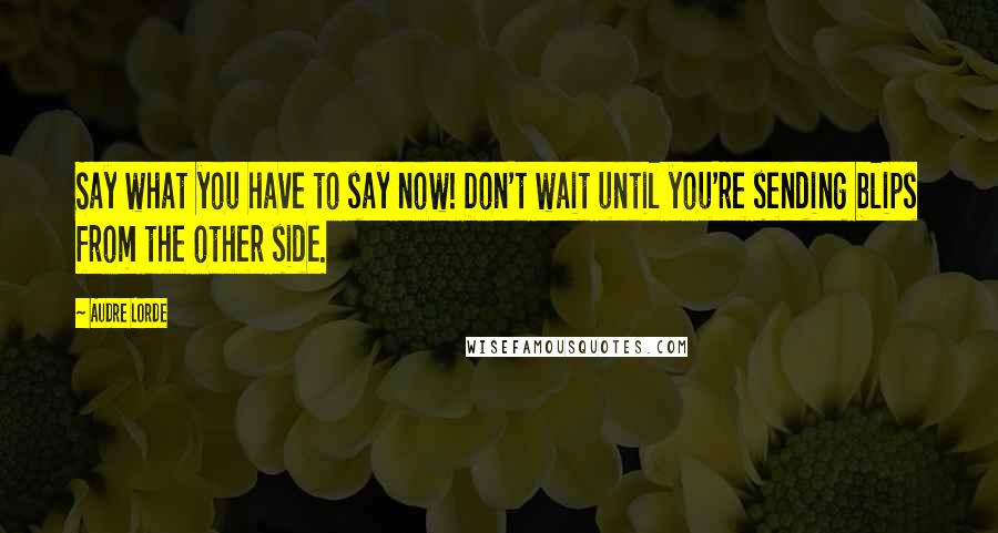 Audre Lorde Quotes: Say what you have to say now! Don't wait until you're sending blips from the other side.