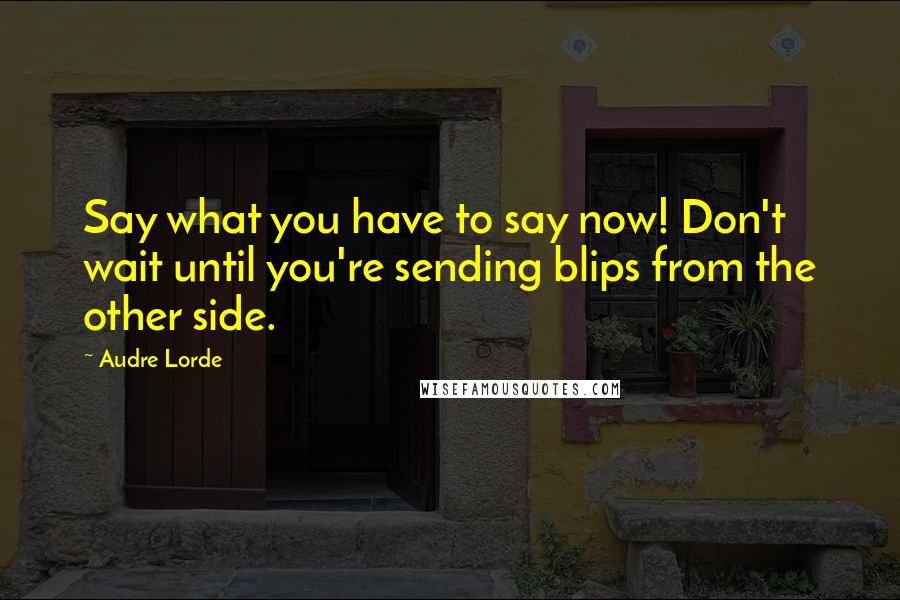 Audre Lorde Quotes: Say what you have to say now! Don't wait until you're sending blips from the other side.