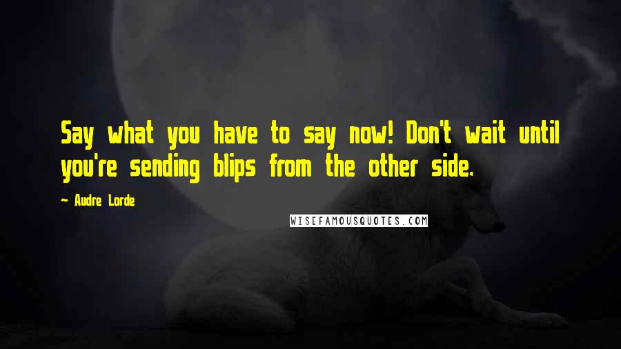 Audre Lorde Quotes: Say what you have to say now! Don't wait until you're sending blips from the other side.