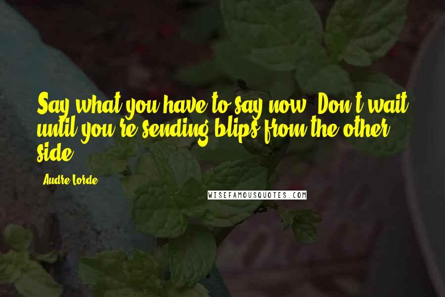 Audre Lorde Quotes: Say what you have to say now! Don't wait until you're sending blips from the other side.