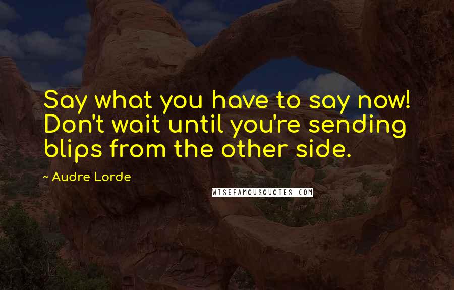 Audre Lorde Quotes: Say what you have to say now! Don't wait until you're sending blips from the other side.