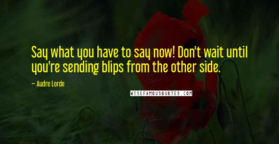 Audre Lorde Quotes: Say what you have to say now! Don't wait until you're sending blips from the other side.