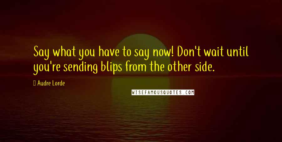 Audre Lorde Quotes: Say what you have to say now! Don't wait until you're sending blips from the other side.