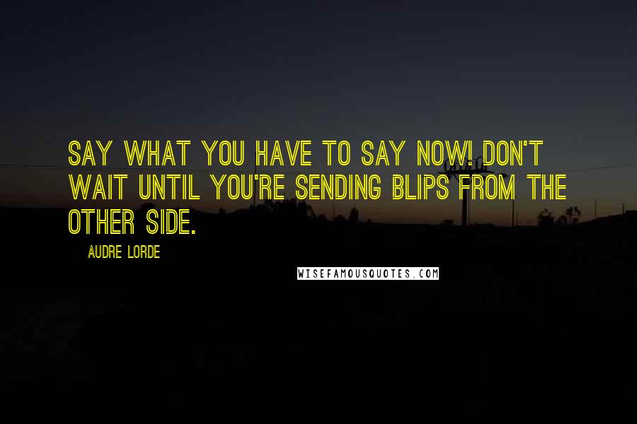 Audre Lorde Quotes: Say what you have to say now! Don't wait until you're sending blips from the other side.