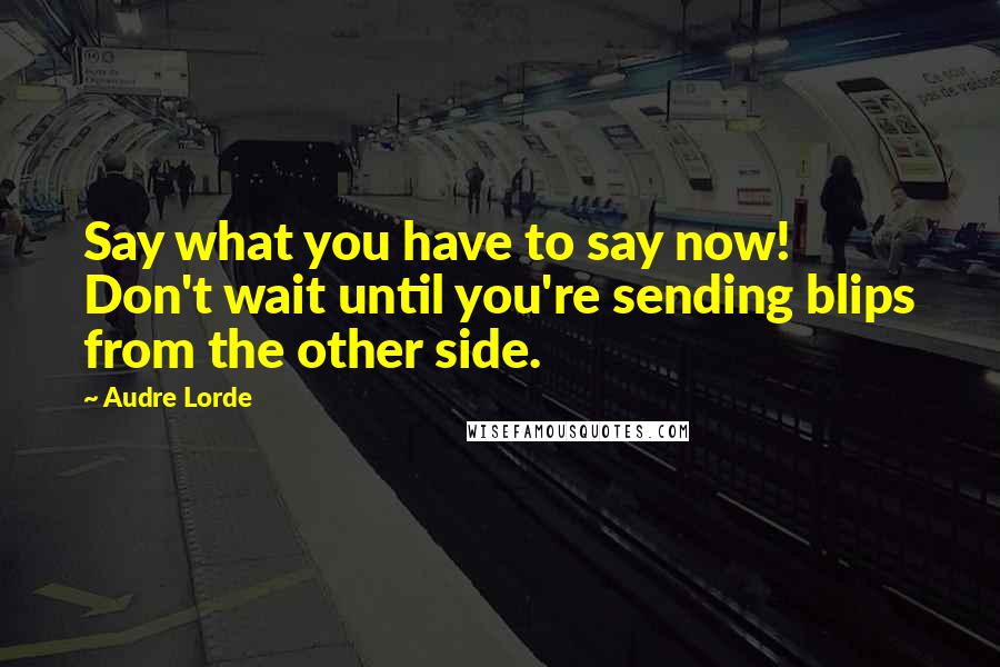 Audre Lorde Quotes: Say what you have to say now! Don't wait until you're sending blips from the other side.