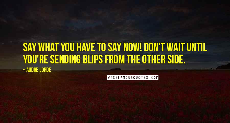 Audre Lorde Quotes: Say what you have to say now! Don't wait until you're sending blips from the other side.