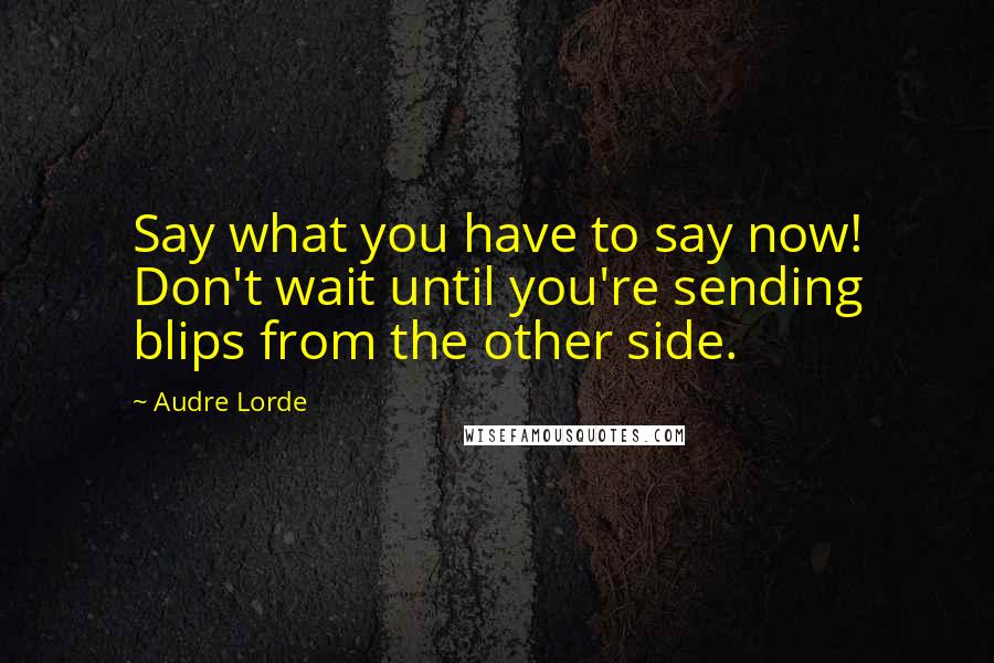 Audre Lorde Quotes: Say what you have to say now! Don't wait until you're sending blips from the other side.