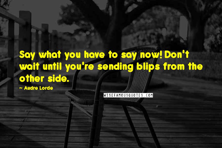 Audre Lorde Quotes: Say what you have to say now! Don't wait until you're sending blips from the other side.