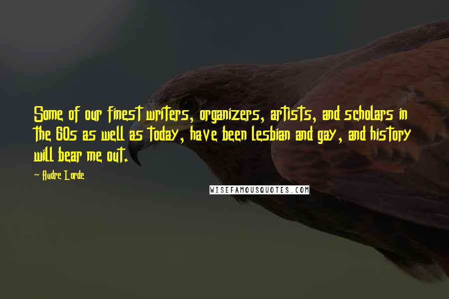 Audre Lorde Quotes: Some of our finest writers, organizers, artists, and scholars in the 60s as well as today, have been lesbian and gay, and history will bear me out.