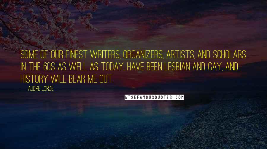 Audre Lorde Quotes: Some of our finest writers, organizers, artists, and scholars in the 60s as well as today, have been lesbian and gay, and history will bear me out.