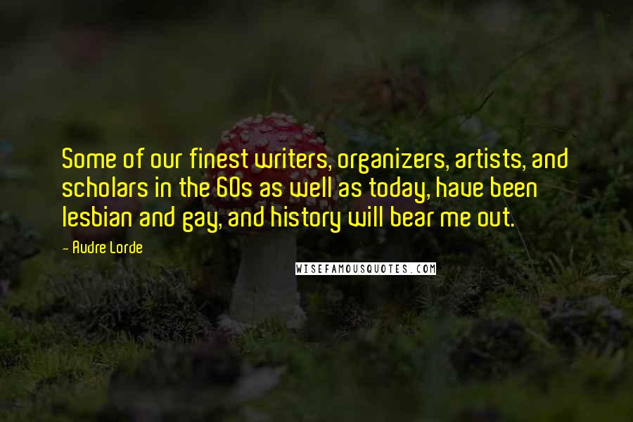 Audre Lorde Quotes: Some of our finest writers, organizers, artists, and scholars in the 60s as well as today, have been lesbian and gay, and history will bear me out.