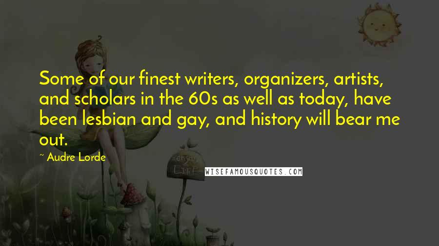 Audre Lorde Quotes: Some of our finest writers, organizers, artists, and scholars in the 60s as well as today, have been lesbian and gay, and history will bear me out.