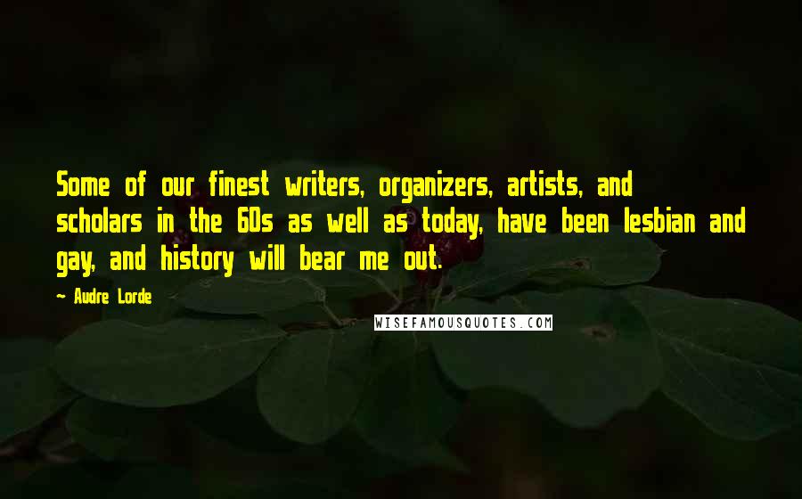 Audre Lorde Quotes: Some of our finest writers, organizers, artists, and scholars in the 60s as well as today, have been lesbian and gay, and history will bear me out.