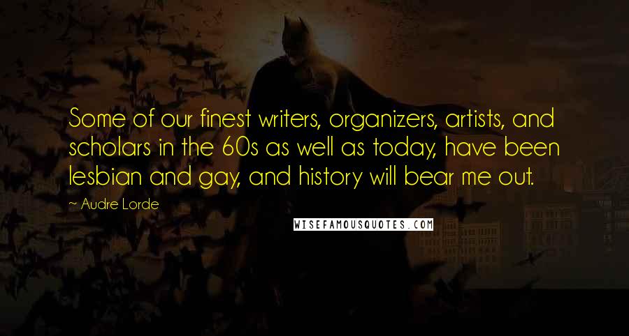 Audre Lorde Quotes: Some of our finest writers, organizers, artists, and scholars in the 60s as well as today, have been lesbian and gay, and history will bear me out.