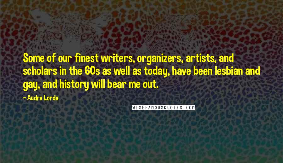 Audre Lorde Quotes: Some of our finest writers, organizers, artists, and scholars in the 60s as well as today, have been lesbian and gay, and history will bear me out.