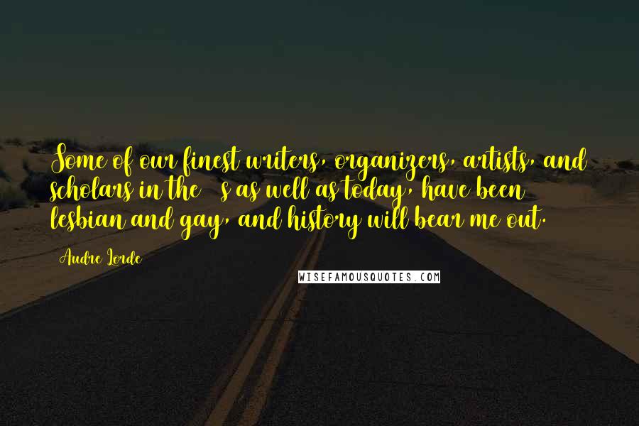 Audre Lorde Quotes: Some of our finest writers, organizers, artists, and scholars in the 60s as well as today, have been lesbian and gay, and history will bear me out.