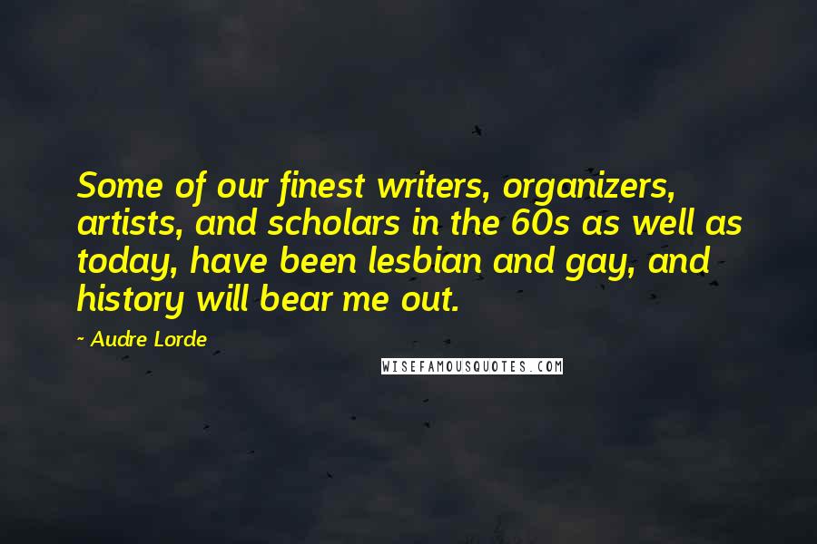 Audre Lorde Quotes: Some of our finest writers, organizers, artists, and scholars in the 60s as well as today, have been lesbian and gay, and history will bear me out.