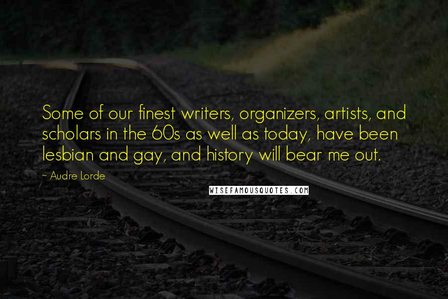 Audre Lorde Quotes: Some of our finest writers, organizers, artists, and scholars in the 60s as well as today, have been lesbian and gay, and history will bear me out.