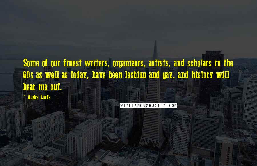 Audre Lorde Quotes: Some of our finest writers, organizers, artists, and scholars in the 60s as well as today, have been lesbian and gay, and history will bear me out.