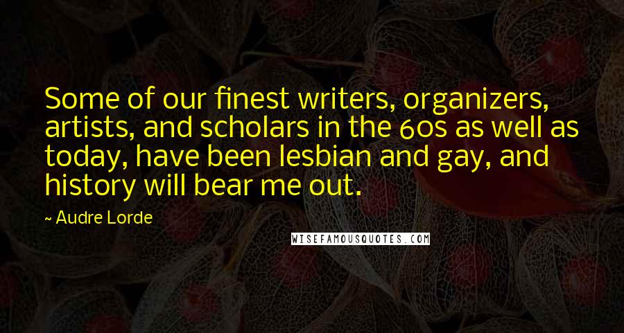 Audre Lorde Quotes: Some of our finest writers, organizers, artists, and scholars in the 60s as well as today, have been lesbian and gay, and history will bear me out.