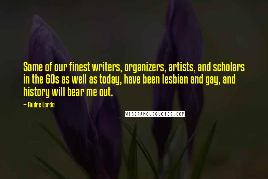 Audre Lorde Quotes: Some of our finest writers, organizers, artists, and scholars in the 60s as well as today, have been lesbian and gay, and history will bear me out.