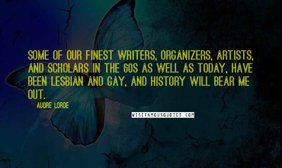 Audre Lorde Quotes: Some of our finest writers, organizers, artists, and scholars in the 60s as well as today, have been lesbian and gay, and history will bear me out.