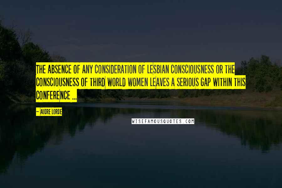 Audre Lorde Quotes: The absence of any consideration of lesbian consciousness or the consciousness of third world women leaves a serious gap within this conference ...