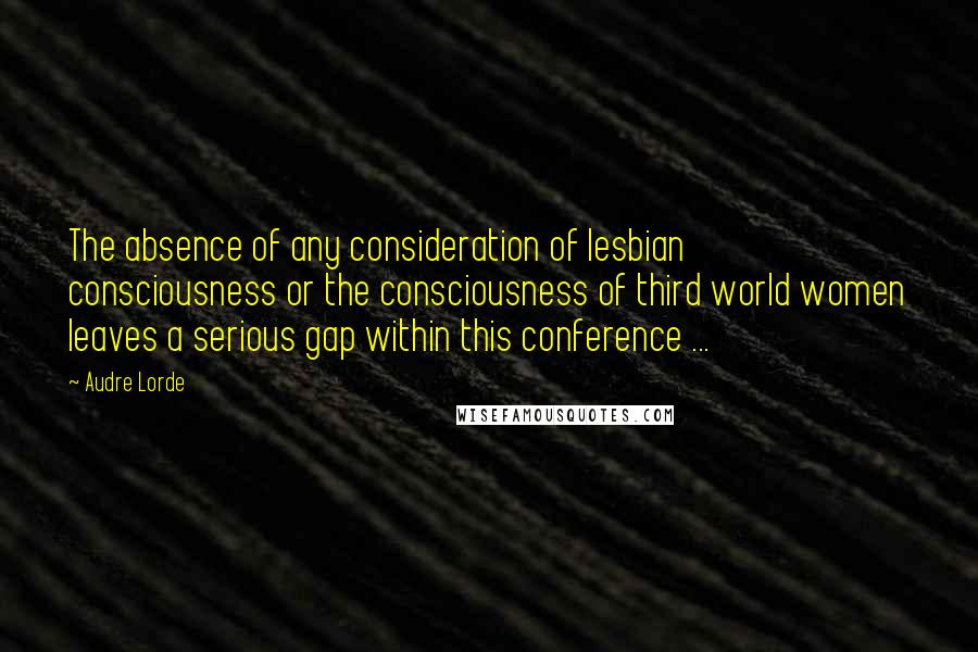 Audre Lorde Quotes: The absence of any consideration of lesbian consciousness or the consciousness of third world women leaves a serious gap within this conference ...