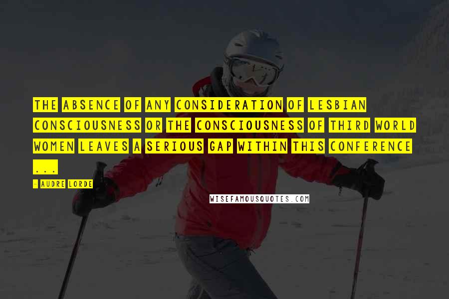 Audre Lorde Quotes: The absence of any consideration of lesbian consciousness or the consciousness of third world women leaves a serious gap within this conference ...