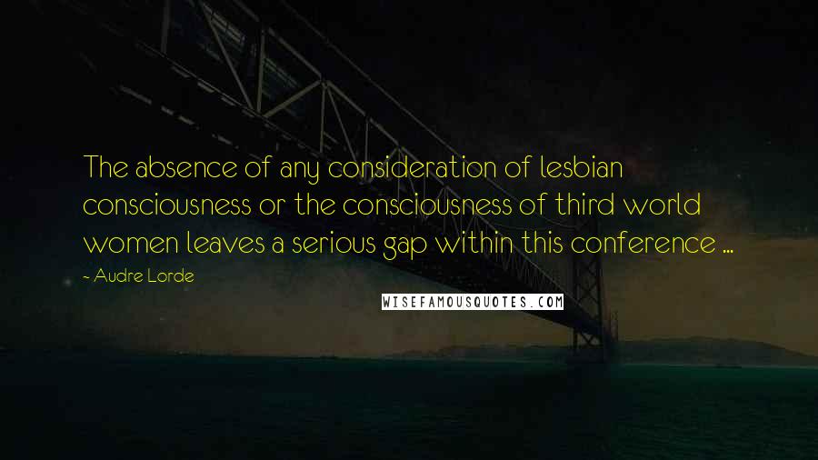 Audre Lorde Quotes: The absence of any consideration of lesbian consciousness or the consciousness of third world women leaves a serious gap within this conference ...