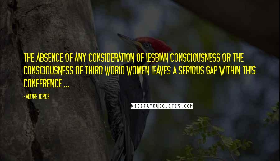 Audre Lorde Quotes: The absence of any consideration of lesbian consciousness or the consciousness of third world women leaves a serious gap within this conference ...