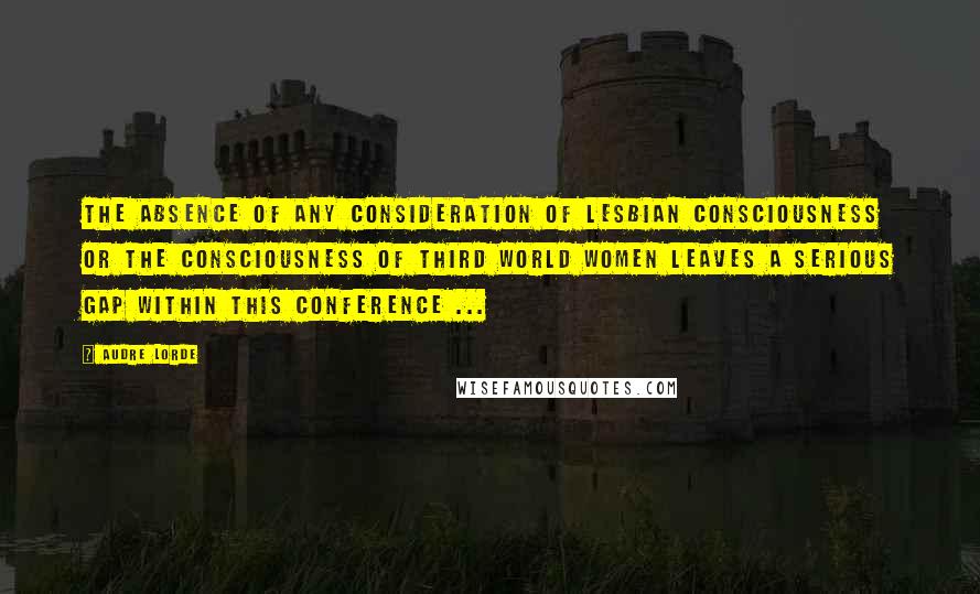 Audre Lorde Quotes: The absence of any consideration of lesbian consciousness or the consciousness of third world women leaves a serious gap within this conference ...