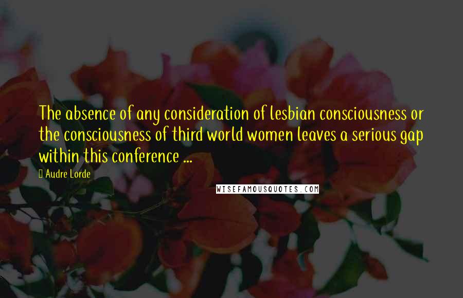 Audre Lorde Quotes: The absence of any consideration of lesbian consciousness or the consciousness of third world women leaves a serious gap within this conference ...