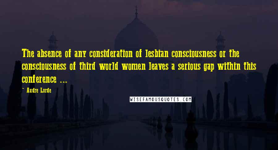 Audre Lorde Quotes: The absence of any consideration of lesbian consciousness or the consciousness of third world women leaves a serious gap within this conference ...