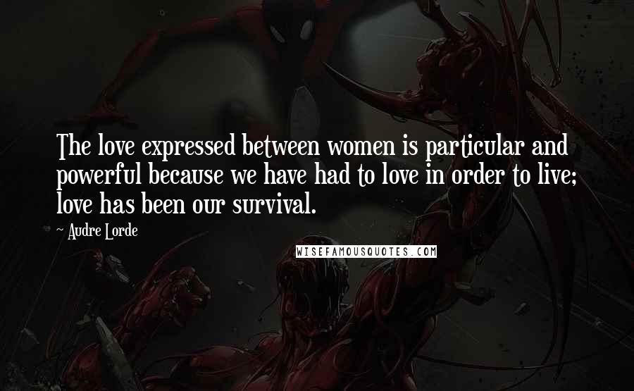 Audre Lorde Quotes: The love expressed between women is particular and powerful because we have had to love in order to live; love has been our survival.