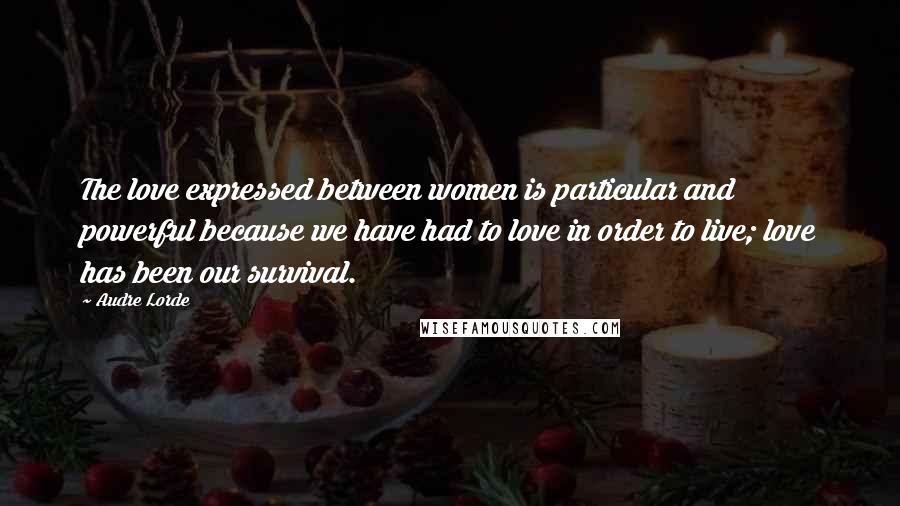 Audre Lorde Quotes: The love expressed between women is particular and powerful because we have had to love in order to live; love has been our survival.