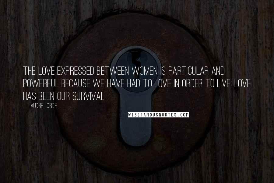 Audre Lorde Quotes: The love expressed between women is particular and powerful because we have had to love in order to live; love has been our survival.