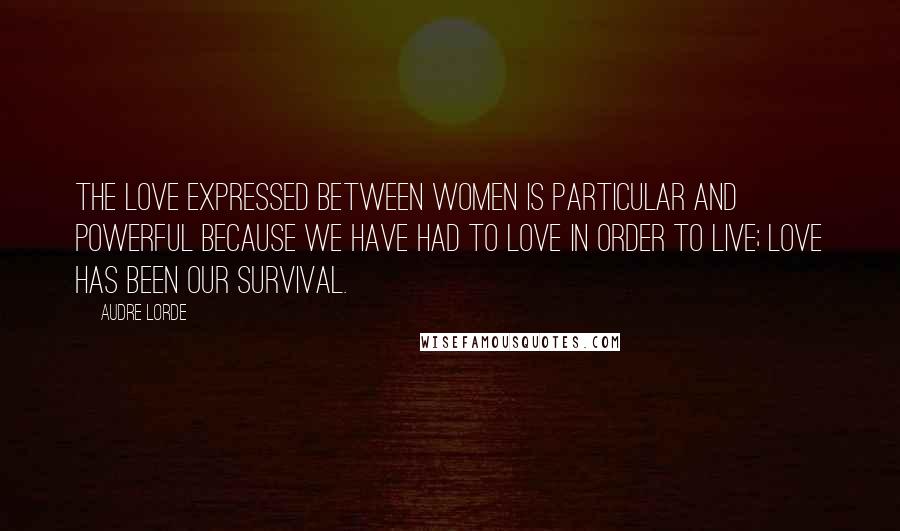 Audre Lorde Quotes: The love expressed between women is particular and powerful because we have had to love in order to live; love has been our survival.