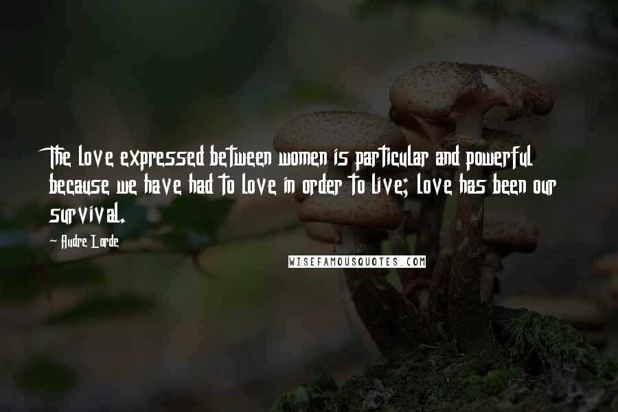 Audre Lorde Quotes: The love expressed between women is particular and powerful because we have had to love in order to live; love has been our survival.