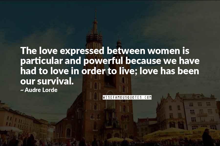 Audre Lorde Quotes: The love expressed between women is particular and powerful because we have had to love in order to live; love has been our survival.