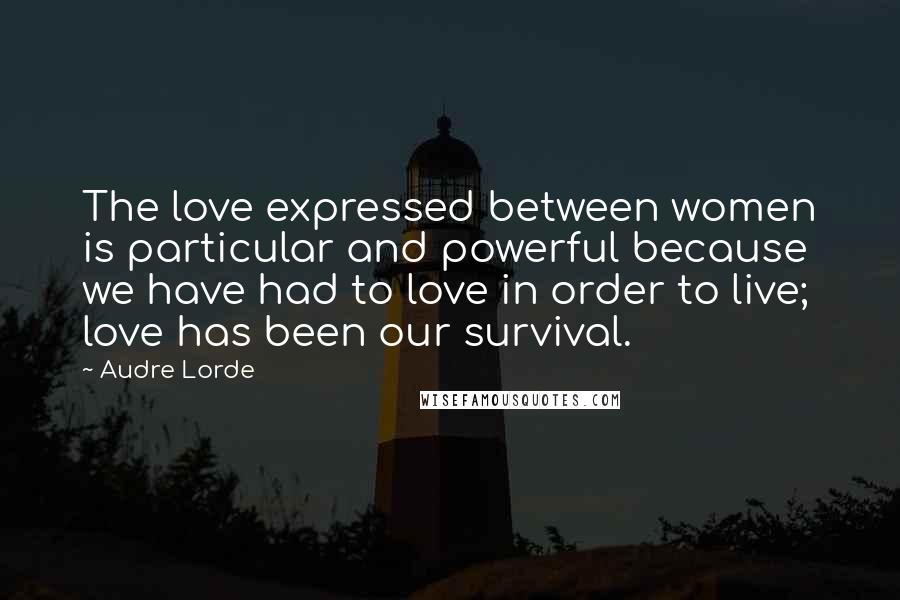 Audre Lorde Quotes: The love expressed between women is particular and powerful because we have had to love in order to live; love has been our survival.