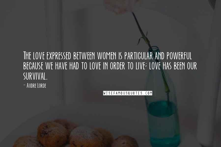 Audre Lorde Quotes: The love expressed between women is particular and powerful because we have had to love in order to live; love has been our survival.