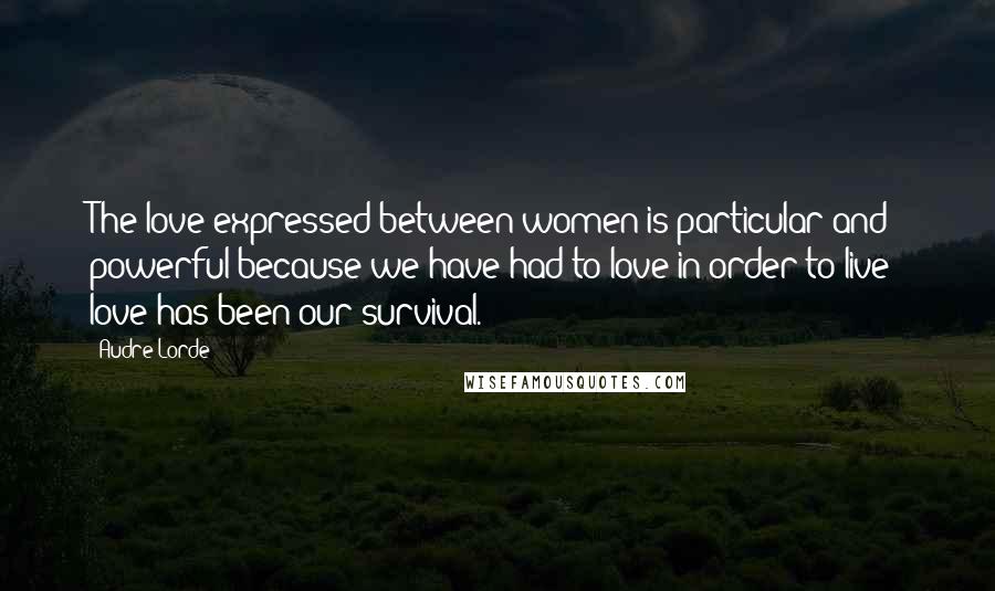 Audre Lorde Quotes: The love expressed between women is particular and powerful because we have had to love in order to live; love has been our survival.