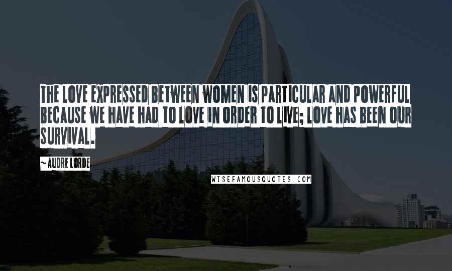 Audre Lorde Quotes: The love expressed between women is particular and powerful because we have had to love in order to live; love has been our survival.