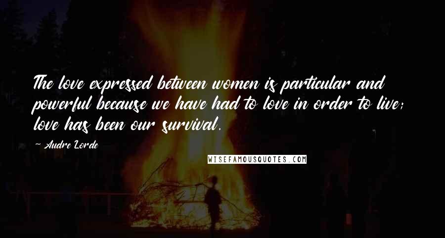 Audre Lorde Quotes: The love expressed between women is particular and powerful because we have had to love in order to live; love has been our survival.