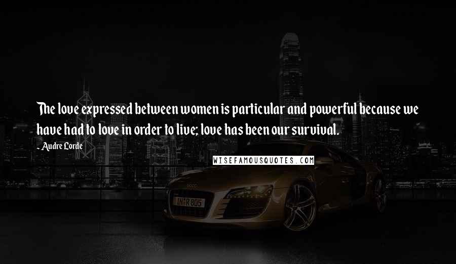 Audre Lorde Quotes: The love expressed between women is particular and powerful because we have had to love in order to live; love has been our survival.