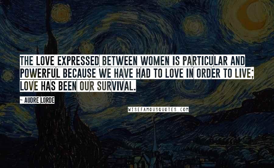 Audre Lorde Quotes: The love expressed between women is particular and powerful because we have had to love in order to live; love has been our survival.